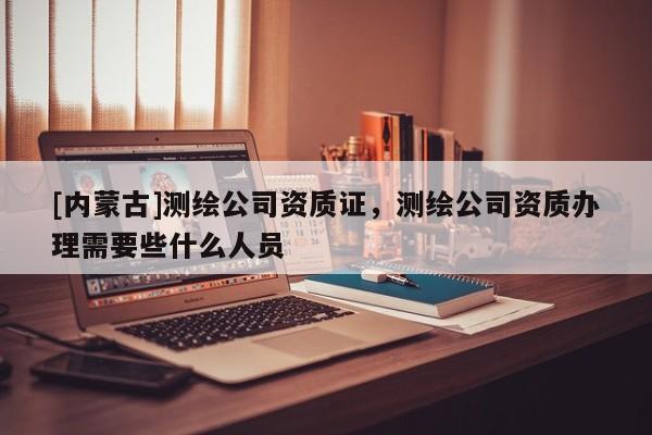 [內(nèi)蒙古]測繪公司資質(zhì)證，測繪公司資質(zhì)辦理需要些什么人員