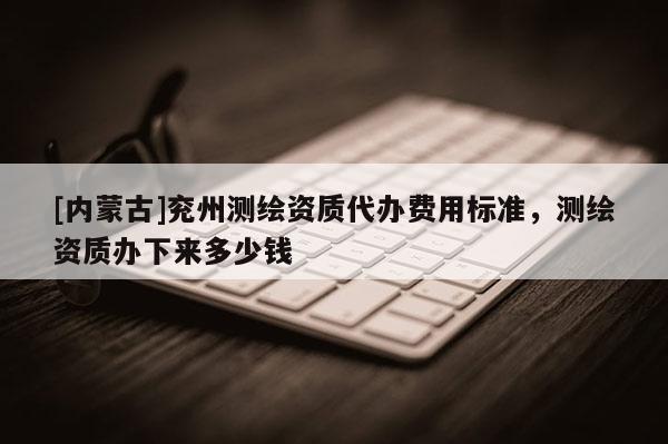 [內(nèi)蒙古]兗州測繪資質(zhì)代辦費用標準，測繪資質(zhì)辦下來多少錢