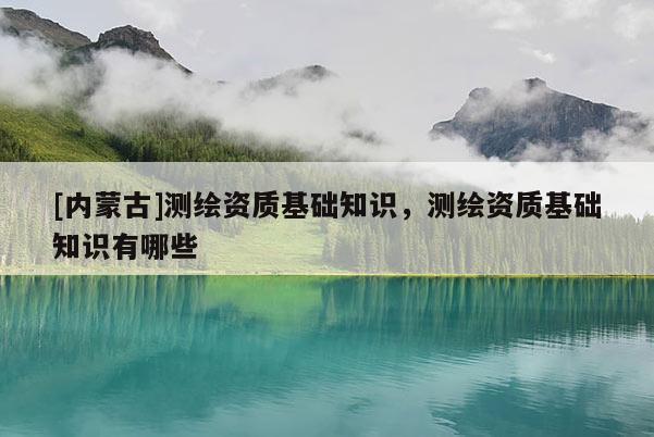 [內(nèi)蒙古]測繪資質(zhì)基礎(chǔ)知識，測繪資質(zhì)基礎(chǔ)知識有哪些