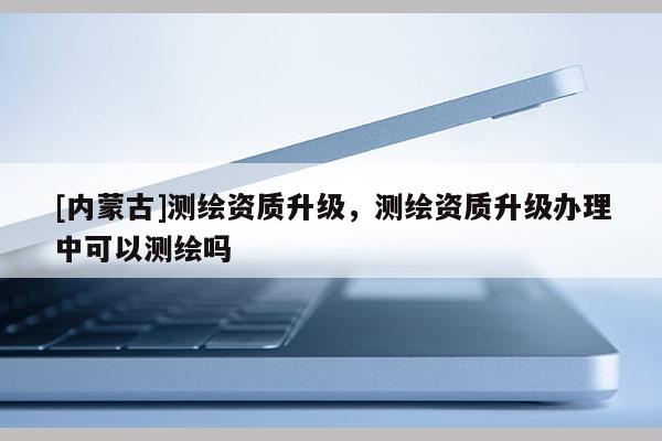 [內(nèi)蒙古]測(cè)繪資質(zhì)升級(jí)，測(cè)繪資質(zhì)升級(jí)辦理中可以測(cè)繪嗎