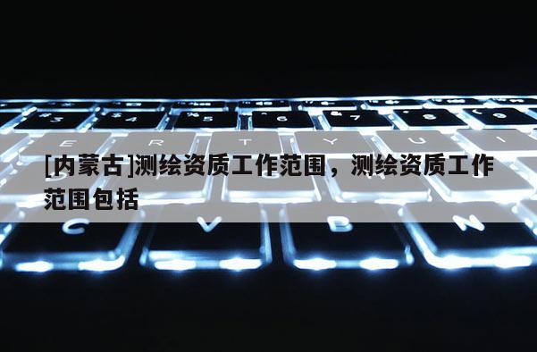 [內(nèi)蒙古]測繪資質(zhì)工作范圍，測繪資質(zhì)工作范圍包括