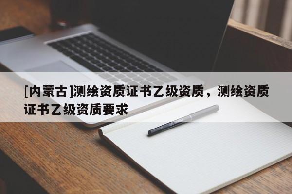 [內(nèi)蒙古]測(cè)繪資質(zhì)證書乙級(jí)資質(zhì)，測(cè)繪資質(zhì)證書乙級(jí)資質(zhì)要求