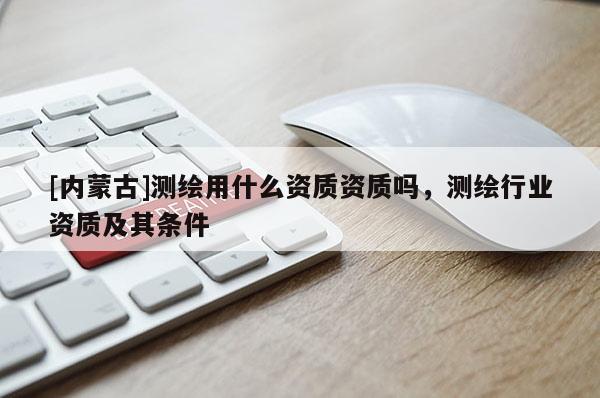 [內(nèi)蒙古]測繪用什么資質(zhì)資質(zhì)嗎，測繪行業(yè)資質(zhì)及其條件