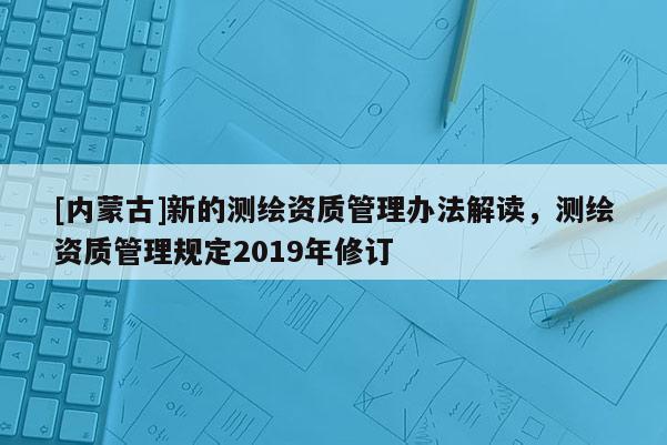 [內蒙古]新的測繪資質管理辦法解讀，測繪資質管理規(guī)定2019年修訂