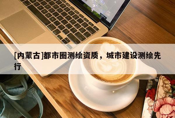 [內(nèi)蒙古]都市圈測(cè)繪資質(zhì)，城市建設(shè)測(cè)繪先行