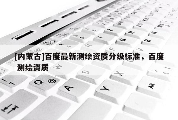 [內(nèi)蒙古]百度最新測(cè)繪資質(zhì)分級(jí)標(biāo)準(zhǔn)，百度 測(cè)繪資質(zhì)