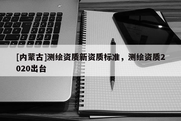 [內(nèi)蒙古]測(cè)繪資質(zhì)新資質(zhì)標(biāo)準(zhǔn)，測(cè)繪資質(zhì)2020出臺(tái)