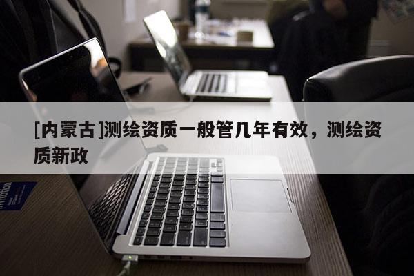 [內(nèi)蒙古]測(cè)繪資質(zhì)一般管幾年有效，測(cè)繪資質(zhì)新政