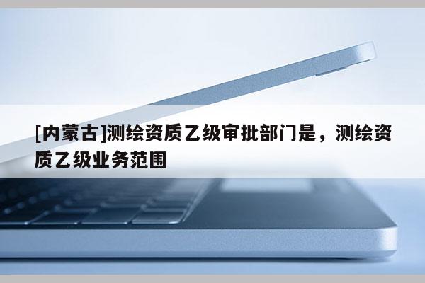 [內(nèi)蒙古]測繪資質(zhì)乙級審批部門是，測繪資質(zhì)乙級業(yè)務(wù)范圍