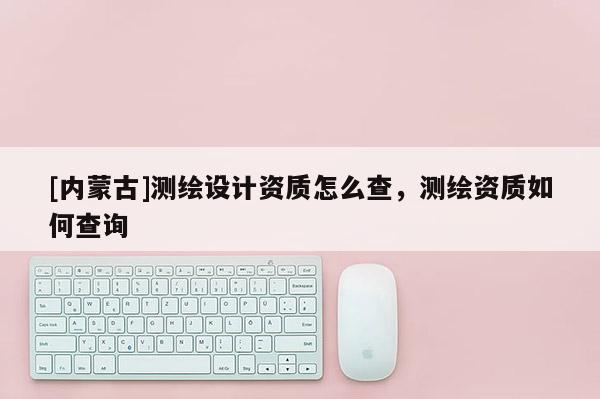 [內蒙古]測繪設計資質怎么查，測繪資質如何查詢