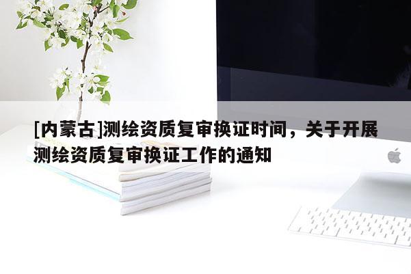 [內(nèi)蒙古]測繪資質(zhì)復(fù)審換證時間，關(guān)于開展測繪資質(zhì)復(fù)審換證工作的通知