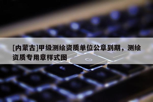 [內(nèi)蒙古]甲級(jí)測(cè)繪資質(zhì)單位公章到期，測(cè)繪資質(zhì)專用章樣式圖