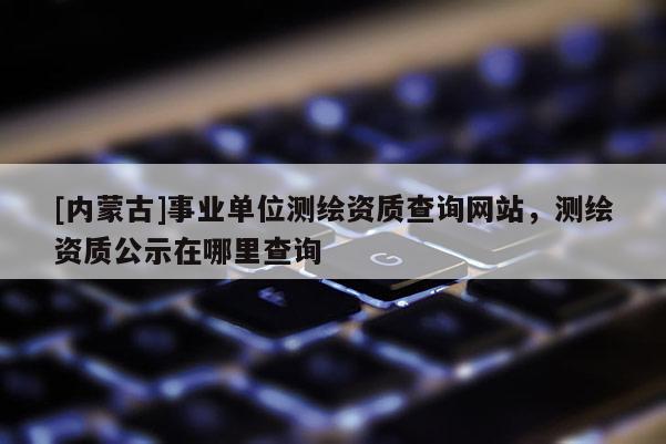 [內(nèi)蒙古]事業(yè)單位測繪資質(zhì)查詢網(wǎng)站，測繪資質(zhì)公示在哪里查詢