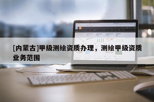 [內(nèi)蒙古]甲級測繪資質(zhì)辦理，測繪甲級資質(zhì)業(yè)務(wù)范圍