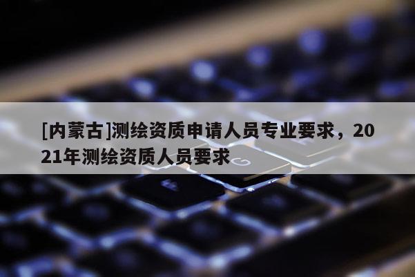 [內蒙古]測繪資質申請人員專業(yè)要求，2021年測繪資質人員要求
