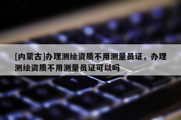 [內(nèi)蒙古]辦理測(cè)繪資質(zhì)不用測(cè)量員證，辦理測(cè)繪資質(zhì)不用測(cè)量員證可以嗎