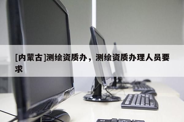 [內(nèi)蒙古]測繪資質(zhì)辦，測繪資質(zhì)辦理人員要求