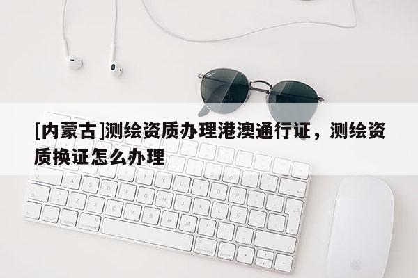 [內蒙古]測繪資質辦理港澳通行證，測繪資質換證怎么辦理