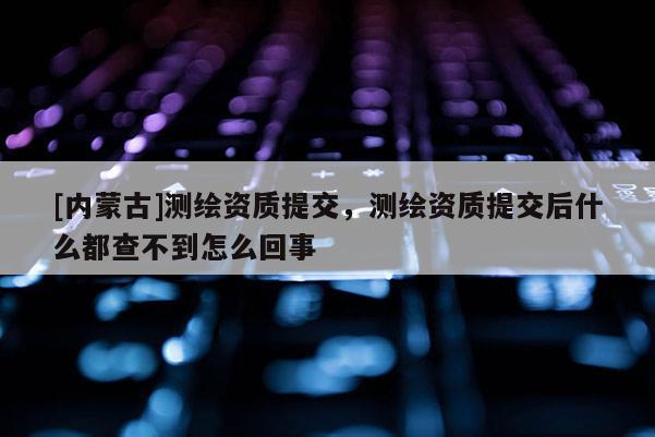[內(nèi)蒙古]測(cè)繪資質(zhì)提交，測(cè)繪資質(zhì)提交后什么都查不到怎么回事