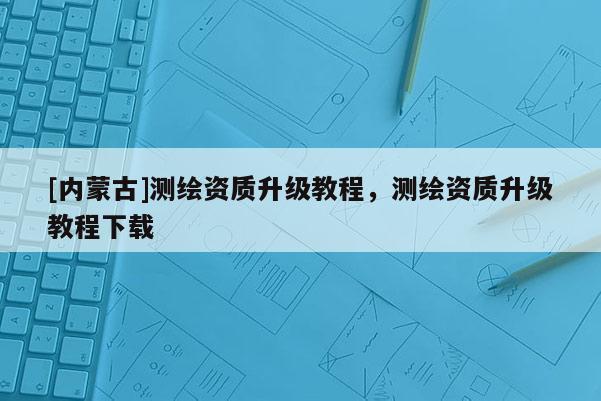 [內(nèi)蒙古]測繪資質(zhì)升級教程，測繪資質(zhì)升級教程下載