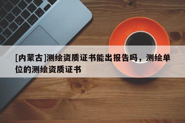 [內(nèi)蒙古]測繪資質(zhì)證書能出報告嗎，測繪單位的測繪資質(zhì)證書
