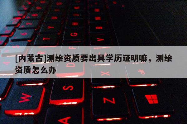 [內(nèi)蒙古]測繪資質要出具學歷證明嘛，測繪資質怎么辦