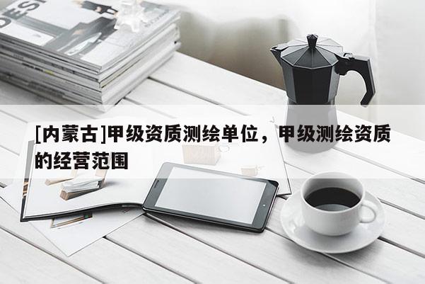 [內(nèi)蒙古]甲級(jí)資質(zhì)測(cè)繪單位，甲級(jí)測(cè)繪資質(zhì)的經(jīng)營(yíng)范圍