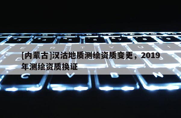 [內(nèi)蒙古]漢沽地質(zhì)測繪資質(zhì)變更，2019年測繪資質(zhì)換證