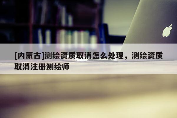 [內(nèi)蒙古]測繪資質(zhì)取消怎么處理，測繪資質(zhì)取消注冊測繪師