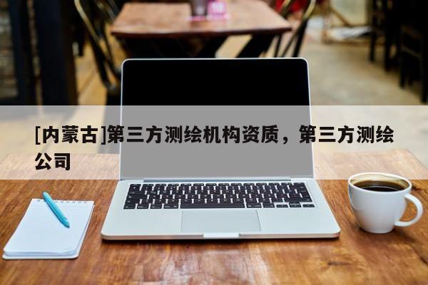[內(nèi)蒙古]第三方測繪機構(gòu)資質(zhì)，第三方測繪公司