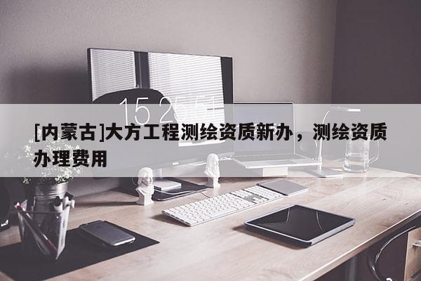 [內(nèi)蒙古]大方工程測(cè)繪資質(zhì)新辦，測(cè)繪資質(zhì)辦理費(fèi)用