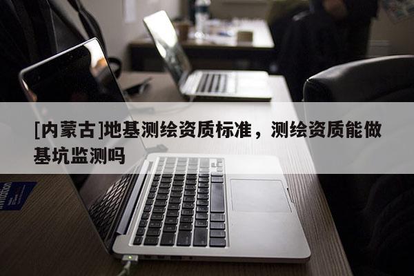 [內(nèi)蒙古]地基測(cè)繪資質(zhì)標(biāo)準(zhǔn)，測(cè)繪資質(zhì)能做基坑監(jiān)測(cè)嗎