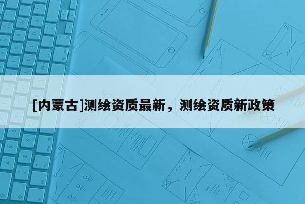 [內(nèi)蒙古]測(cè)繪資質(zhì)最新，測(cè)繪資質(zhì)新政策