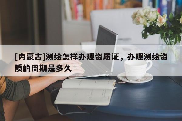 [內(nèi)蒙古]測繪怎樣辦理資質(zhì)證，辦理測繪資質(zhì)的周期是多久