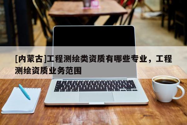 [內(nèi)蒙古]工程測(cè)繪類資質(zhì)有哪些專業(yè)，工程測(cè)繪資質(zhì)業(yè)務(wù)范圍