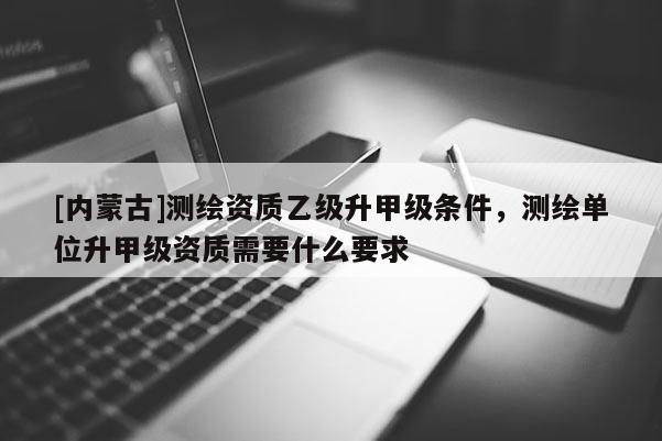 [內(nèi)蒙古]測繪資質(zhì)乙級升甲級條件，測繪單位升甲級資質(zhì)需要什么要求