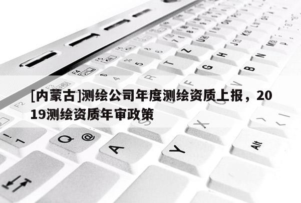 [內(nèi)蒙古]測(cè)繪公司年度測(cè)繪資質(zhì)上報(bào)，2019測(cè)繪資質(zhì)年審政策