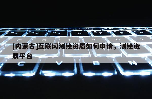 [內(nèi)蒙古]互聯(lián)網(wǎng)測繪資質(zhì)如何申請，測繪資質(zhì)平臺