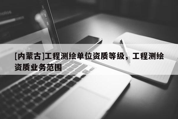 [內(nèi)蒙古]工程測繪單位資質(zhì)等級，工程測繪資質(zhì)業(yè)務范圍