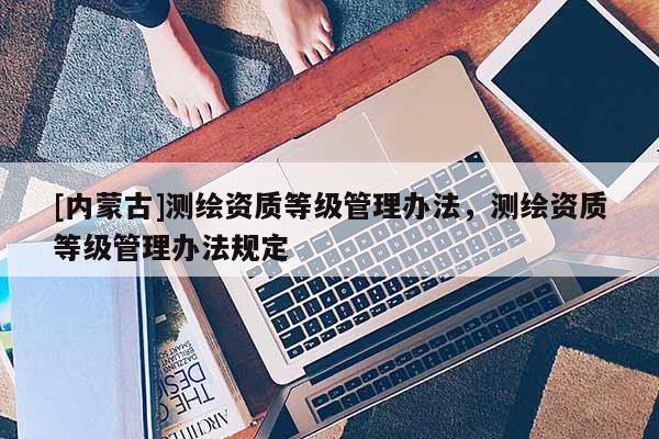 [內(nèi)蒙古]測繪資質(zhì)等級管理辦法，測繪資質(zhì)等級管理辦法規(guī)定