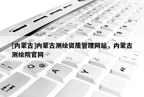 [內(nèi)蒙古]內(nèi)蒙古測繪資質(zhì)管理網(wǎng)站，內(nèi)蒙古測繪院官網(wǎng)