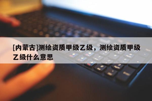 [內(nèi)蒙古]測繪資質(zhì)甲級乙級，測繪資質(zhì)甲級乙級什么意思