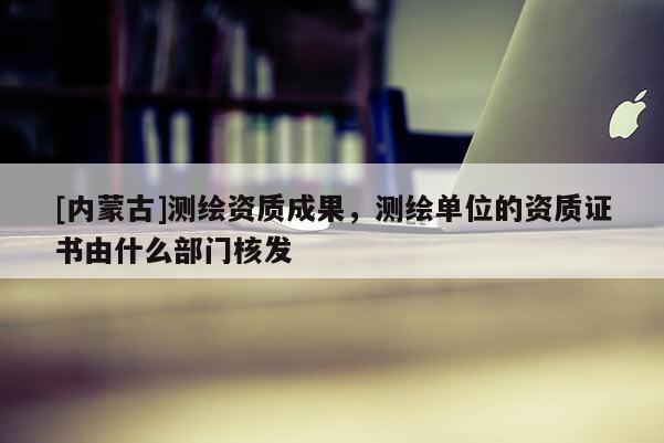 [內(nèi)蒙古]測繪資質(zhì)成果，測繪單位的資質(zhì)證書由什么部門核發(fā)