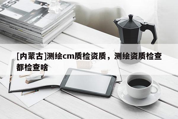 [內(nèi)蒙古]測(cè)繪cm質(zhì)檢資質(zhì)，測(cè)繪資質(zhì)檢查都檢查啥