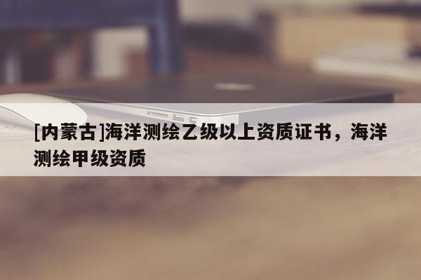 [內(nèi)蒙古]海洋測繪乙級以上資質(zhì)證書，海洋測繪甲級資質(zhì)