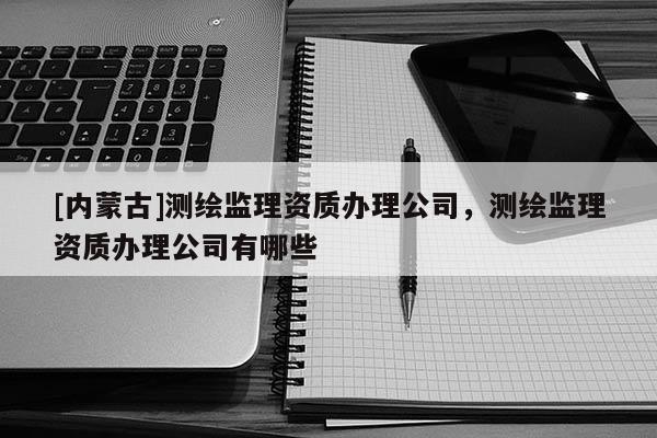 [內(nèi)蒙古]測(cè)繪監(jiān)理資質(zhì)辦理公司，測(cè)繪監(jiān)理資質(zhì)辦理公司有哪些