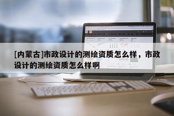 [內(nèi)蒙古]市政設(shè)計(jì)的測(cè)繪資質(zhì)怎么樣，市政設(shè)計(jì)的測(cè)繪資質(zhì)怎么樣啊