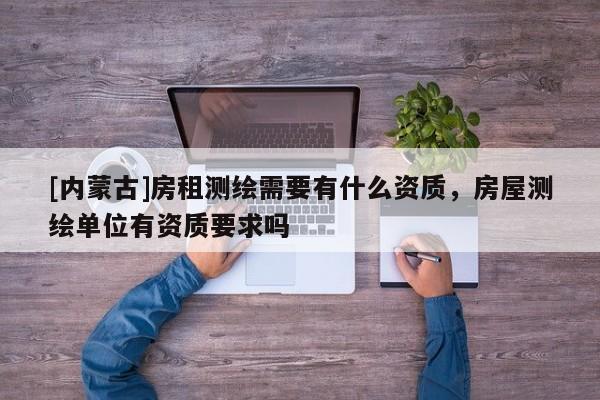 [內(nèi)蒙古]房租測繪需要有什么資質(zhì)，房屋測繪單位有資質(zhì)要求嗎