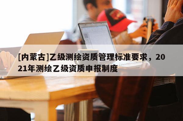 [內(nèi)蒙古]乙級(jí)測(cè)繪資質(zhì)管理標(biāo)準(zhǔn)要求，2021年測(cè)繪乙級(jí)資質(zhì)申報(bào)制度
