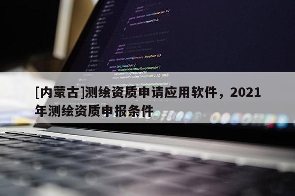 [內(nèi)蒙古]測繪資質(zhì)申請應(yīng)用軟件，2021年測繪資質(zhì)申報條件